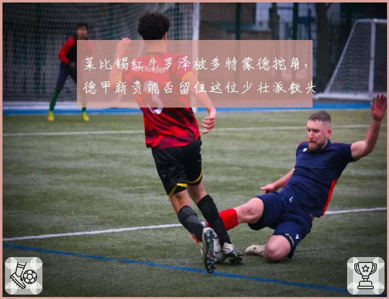 莱比锡红牛罗泽被多特蒙德挖角，德甲新贵能否留住这位少壮派教头？
