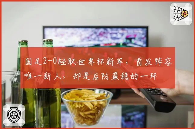 国足2-0轻取世界杯新军，首发阵容唯一新人，却是后防最稳的一环