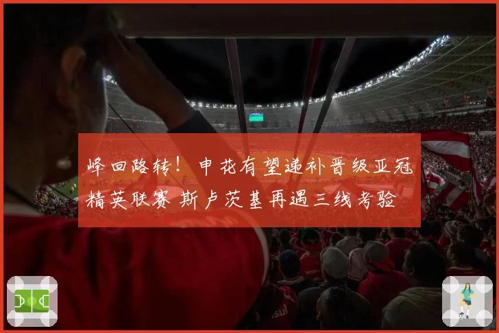 峰回路转!申花有望递补晋级亚冠精英联赛 斯卢茨基再遇三线考验