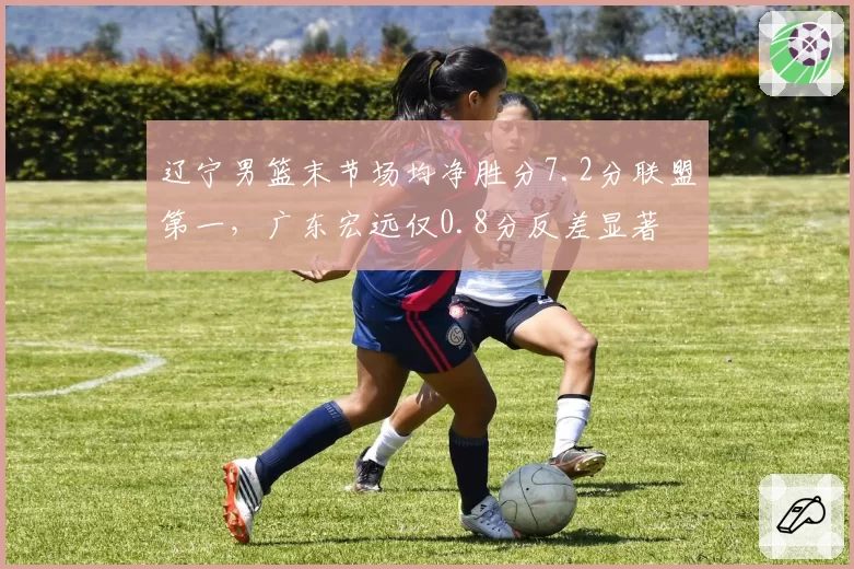 辽宁男篮末节场均净胜分7.2分联盟第一,广东宏远仅0.8分反差显著