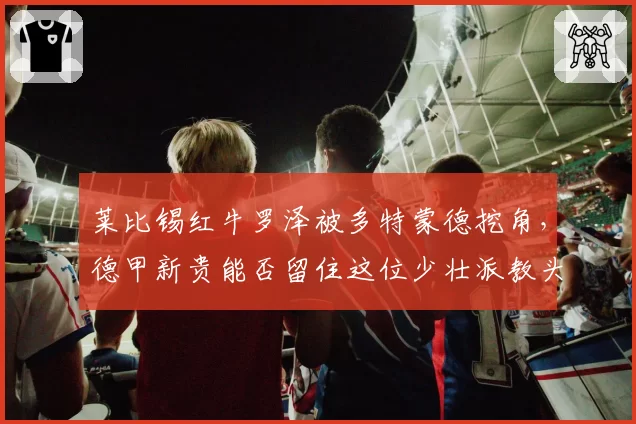 莱比锡红牛罗泽被多特蒙德挖角，德甲新贵能否留住这位少壮派教头？