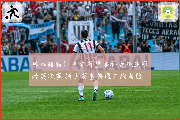 峰回路转！申花有望递补晋级亚冠精英联赛 斯卢茨基再遇三线考验