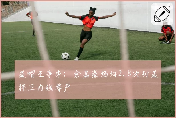 盖帽王争夺：余嘉豪场均2.8次封盖捍卫内线尊严