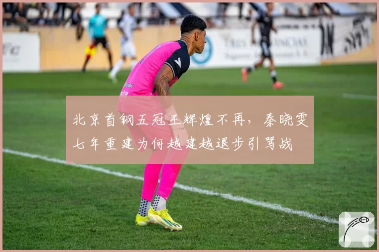 北京首钢五冠王辉煌不再,秦晓雯七年重建为何越建越退步引骂战