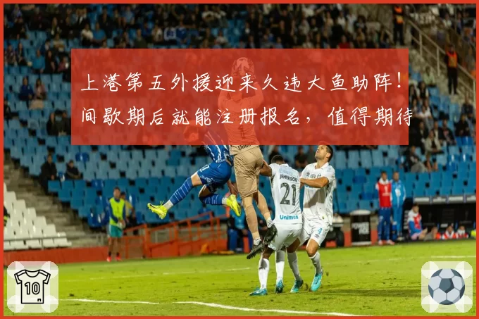 上港第五外援迎来久违大鱼助阵！间歇期后就能注册报名，值得期待