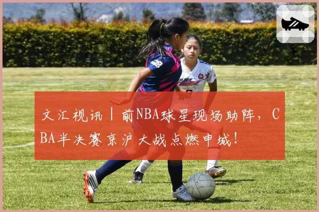 文汇视讯｜前NBA球星现场助阵，CBA半决赛京沪大战点燃申城！