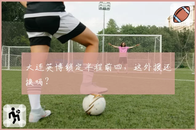 大连英博锁定半程前四,这外援还换吗?