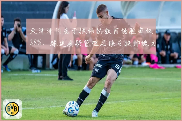 天津津门虎于根伟执教百场胜率仅38%,球迷质疑管理层缺乏换帅魄力
