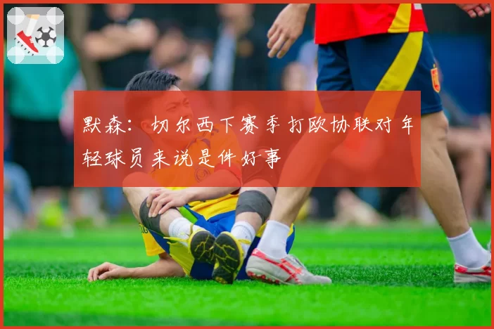 默森：切尔西下赛季打欧协联对年轻球员来说是件好事