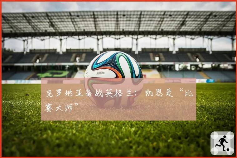 克罗地亚备战英格兰：凯恩是“比赛大师”