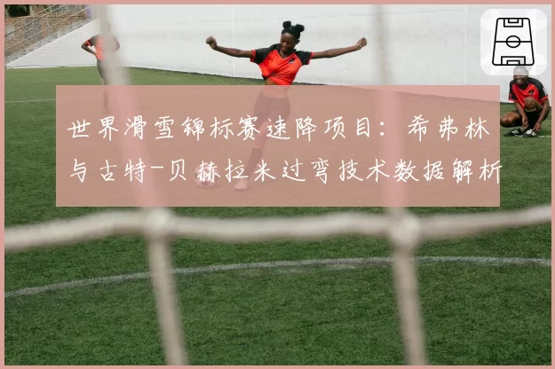 世界滑雪锦标赛速降项目：希弗林与古特-贝赫拉米过弯技术数据解析