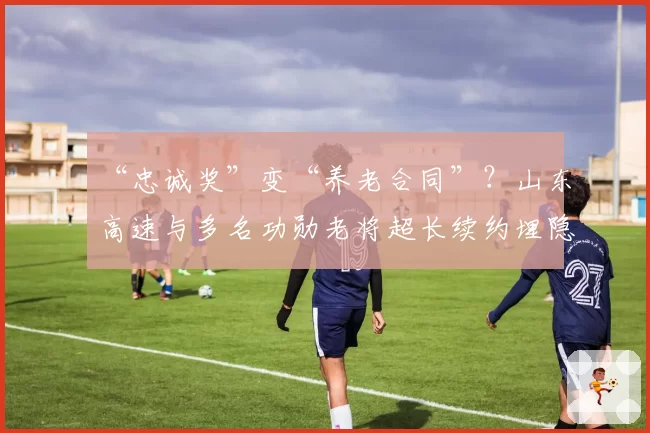 “忠诚奖”变“养老合同”？山东高速与多名功勋老将超长续约埋隐患