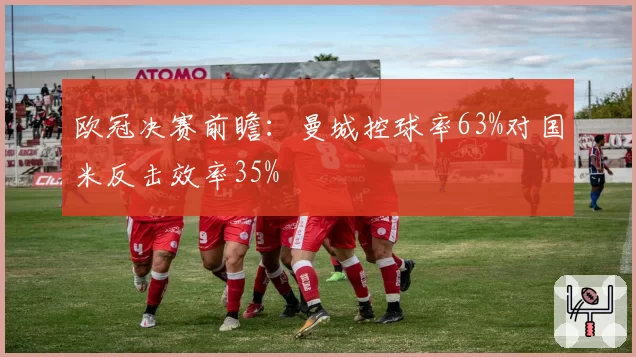 欧冠决赛前瞻：曼城控球率63%对国米反击效率35%