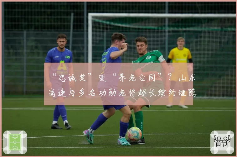 “忠诚奖”变“养老合同”？山东高速与多名功勋老将超长续约埋隐患