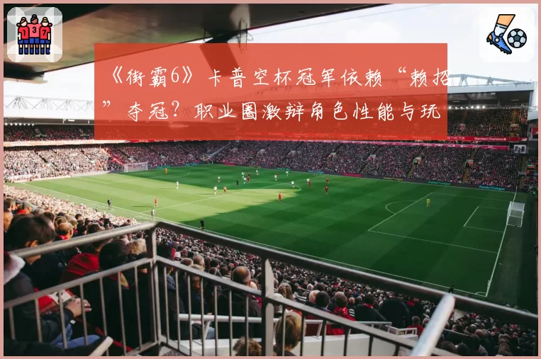 《街霸6》卡普空杯冠军依赖“赖招”夺冠？职业圈激辩角色性能与玩家实力边界