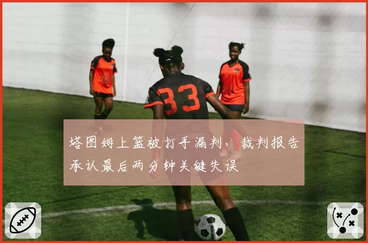 塔图姆上篮被打手漏判,裁判报告承认最后两分钟关键失误