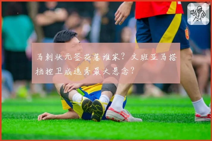 马刺状元签花落谁家?文班亚马搭档控卫成选秀最大悬念?
