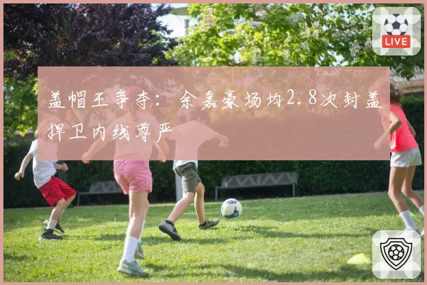 盖帽王争夺：余嘉豪场均2.8次封盖捍卫内线尊严