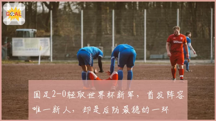 国足2-0轻取世界杯新军,首发阵容唯一新人,却是后防最稳的一环