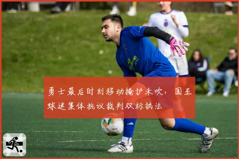 勇士最后时刻移动掩护未吹,国王球迷集体抗议裁判双标执法