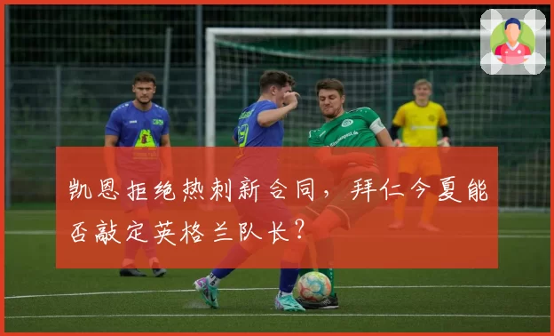 凯恩拒绝热刺新合同,拜仁今夏能否敲定英格兰队长?