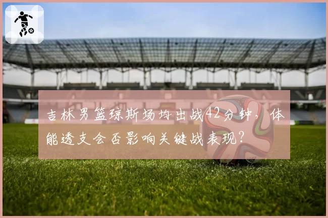 吉林男篮琼斯场均出战42分钟，体能透支会否影响关键战表现？