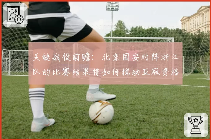 关键战役前瞻：北京国安对阵浙江队的比赛结果将如何搅动亚冠资格区？
