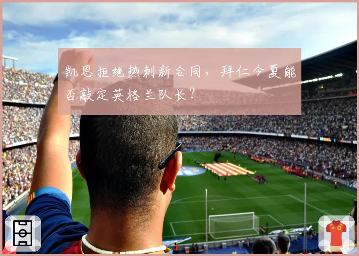 凯恩拒绝热刺新合同,拜仁今夏能否敲定英格兰队长?