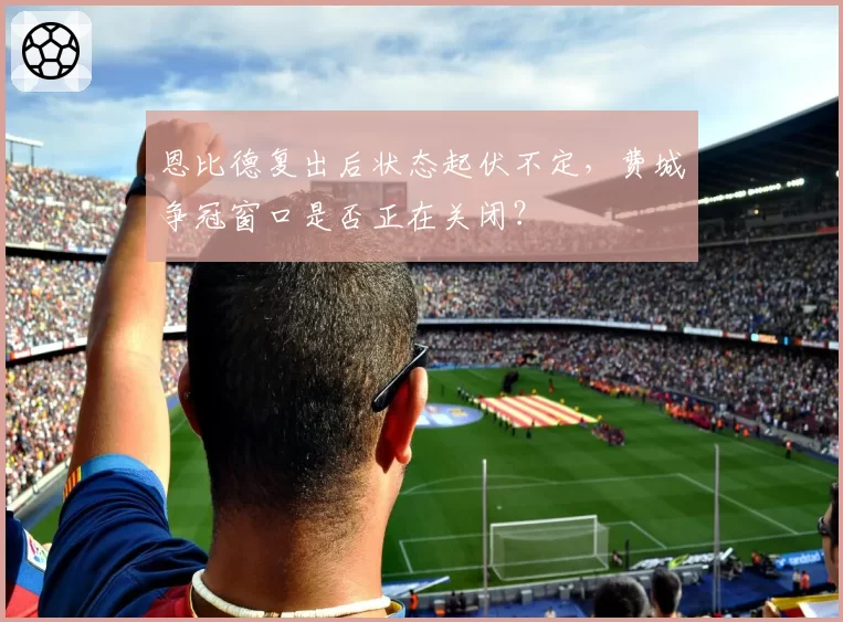 恩比德复出后状态起伏不定，费城争冠窗口是否正在关闭？