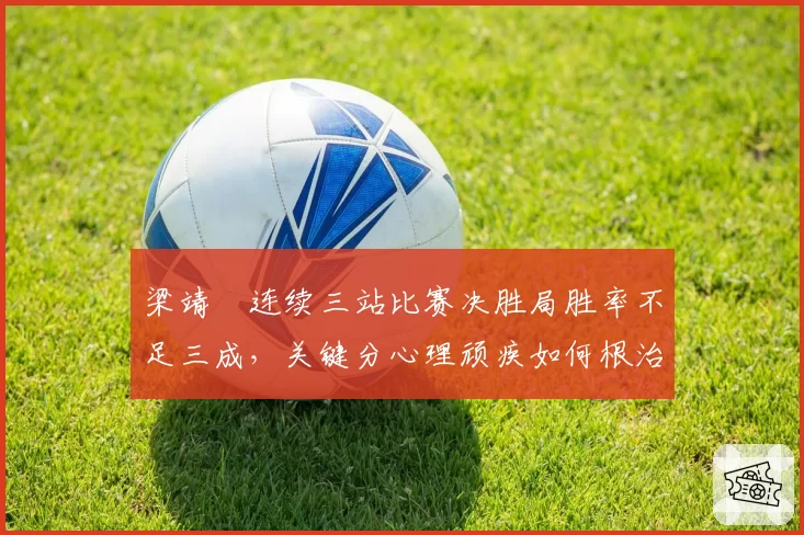 梁靖崑连续三站比赛决胜局胜率不足三成，关键分心理顽疾如何根治？