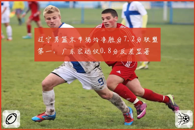 辽宁男篮末节场均净胜分7.2分联盟第一,广东宏远仅0.8分反差显著