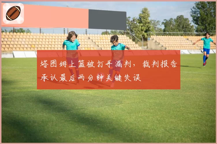 塔图姆上篮被打手漏判,裁判报告承认最后两分钟关键失误