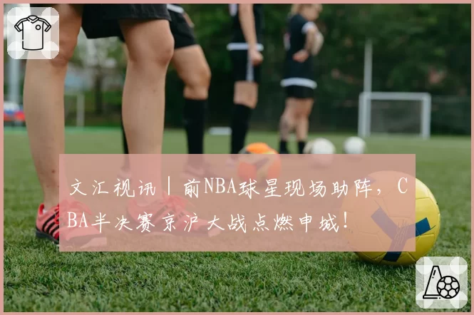 文汇视讯｜前NBA球星现场助阵，CBA半决赛京沪大战点燃申城！