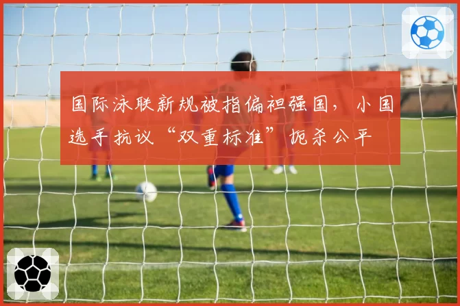 国际泳联新规被指偏袒强国,小国选手抗议“双重标准”扼杀公平